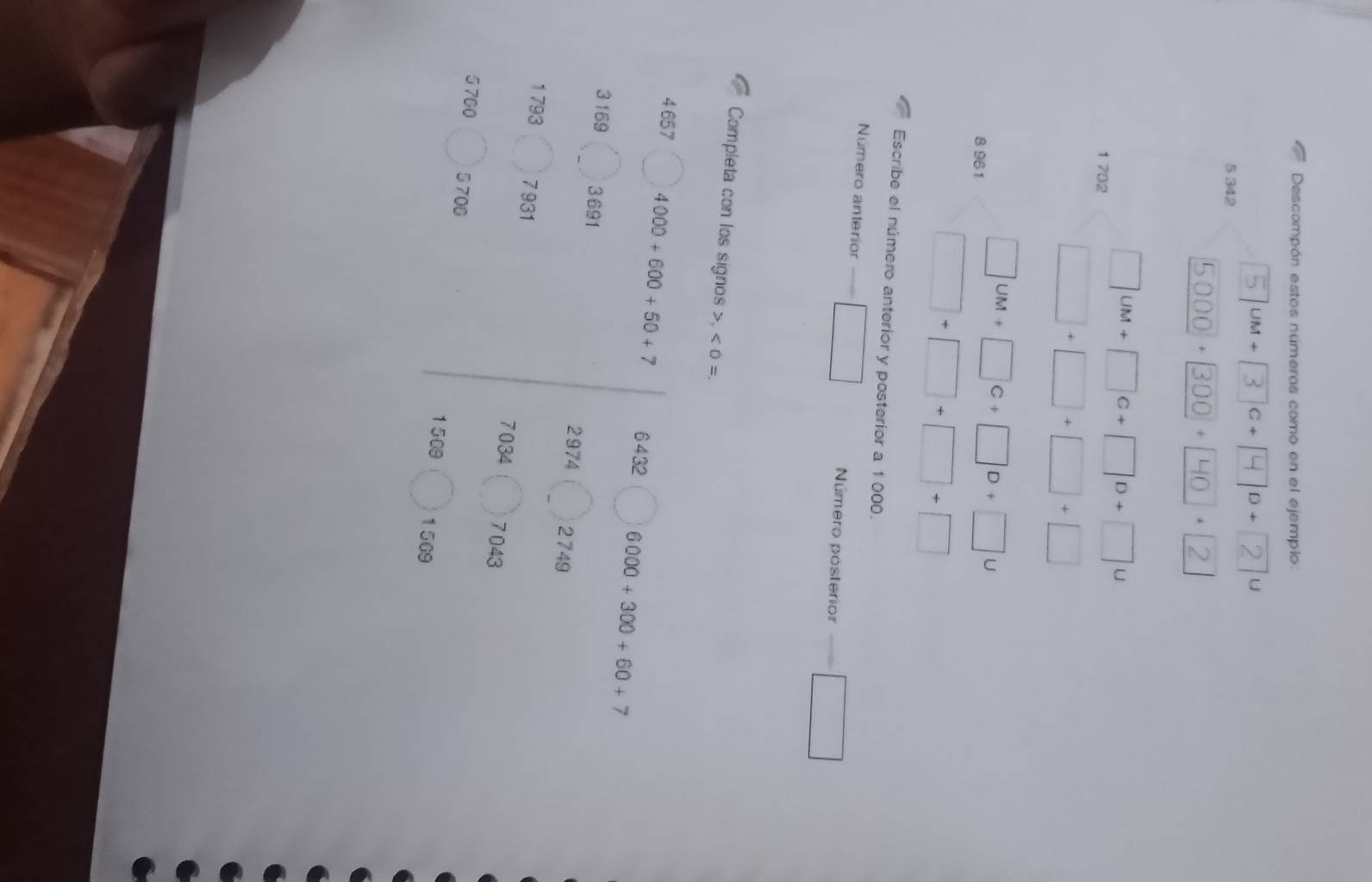 Descompón estos números como en el ejempio:
UM+ C+ D+ U
5 342
+ + .
1 702
8 961
U 
Escribe el número anterior y posterior a 1 000. 
Número anterior Número posterior 
Completa con los signos , < 0 =. 
4 657 4000+600+50+7 6432 6000+300+60+7
3 169 3691 2974 2749
1 793 7931
7034 7 043
5 760 5706
1509 1509