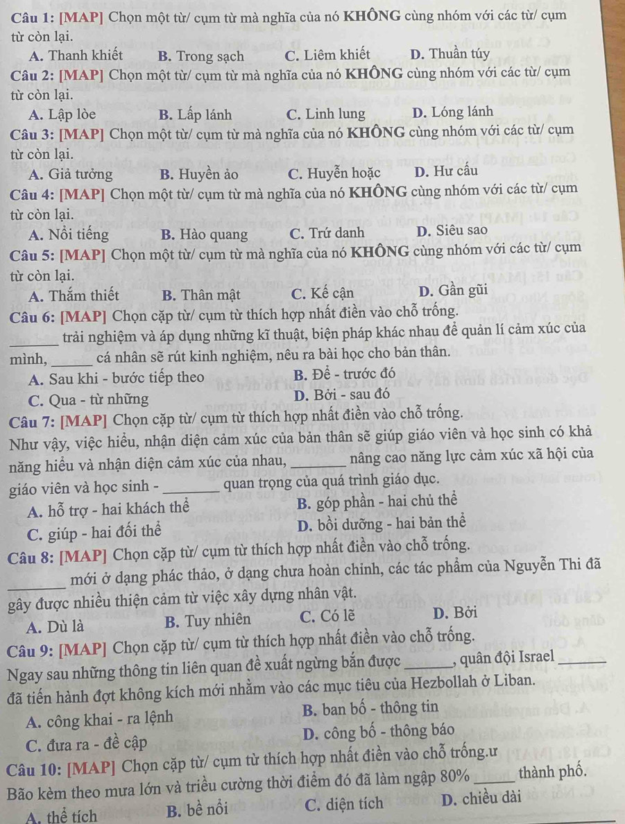 [MAP] Chọn một từ/ cụm từ mà nghĩa của nó KHÔNG cùng nhóm với các từ/ cụm
từ còn lại.
A. Thanh khiết B. Trong sạch C. Liêm khiết D. Thuần túy
Câu 2: [MAP] Chọn một từ/ cụm từ mà nghĩa của nó KHÔNG cùng nhóm với các từ/ cụm
từ còn lại.
A. Lập lòe B. Lấp lánh C. Linh lung D. Lóng lánh
Câu 3: [MAP] Chọn một từ/ cụm từ mà nghĩa của nó KHÔNG cùng nhóm với các từ/ cụm
từ còn lại.
A. Giả tưởng B. Huyền ảo C. Huyễn hoặc D. Hư cấu
Câu 4: [MAP] Chọn một từ/ cụm từ mà nghĩa của nó KHÔNG cùng nhóm với các từ/ cụm
từ còn lại.
A. Nổi tiếng B. Hào quang C. Trứ danh D. Siêu sao
Câu 5: [MAP] Chọn một từ/ cụm từ mà nghĩa của nó KHÔNG cùng nhóm với các từ/ cụm
từ còn lại.
A. Thắm thiết B. Thân mật C. Kế cận D. Gần gũi
Câu 6: [MAP] Chọn cặp từ/ cụm từ thích hợp nhất điền vào chỗ trống.
_trải nghiệm và áp dụng những kĩ thuật, biện pháp khác nhau để quản lí cảm xúc của
mình, _cá nhân sẽ rút kinh nghiệm, nêu ra bài học cho bản thân.
A. Sau khi - bước tiếp theo B. Để - trước đó
C. Qua - từ những D. Bởi - sau đó
Câu 7: [MAP] Chọn cặp từ/ cụm từ thích hợp nhất điền vào chỗ trống.
Như vậy, việc hiểu, nhận diện cảm xúc của bản thân sẽ giúp giáo viên và học sinh có khả
năng hiểu và nhận diện cảm xúc của nhau, _nâng cao năng lực cảm xúc xã hội của
giáo viên và học sinh - _quan trọng của quá trình giáo dục.
A. hỗ trợ - hai khách thể B. góp phần - hai chủ thể
C. giúp - hai đối thể D. bồi dưỡng - hai bản thể
Câu 8: [MAP] Chọn cặp từ/ cụm từ thích hợp nhất điền vào chỗ trống.
_
mới ở dạng phác thảo, ở dạng chưa hoàn chỉnh, các tác phẩm của Nguyễn Thi đã
gây được nhiều thiện cảm từ việc xây dựng nhân vật.
A. Dù là B. Tuy nhiên C. Có lẽ D. Bởi
Câu 9: [MAP] Chọn cặp từ/ cụm từ thích hợp nhất điền vào chỗ trống.
Ngay sau những thông tin liên quan đề xuất ngừng bắn được_ , quân đội Israel_
đã tiến hành đợt không kích mới nhằm vào các mục tiêu của Hezbollah ở Liban.
A. công khai - ra lệnh B. ban bố - thông tin
C. đưa ra - đề cập D. công bố - thông báo
Câu 10: [MAP] Chọn cặp từ/ cụm từ thích hợp nhất điền vào chỗ trống.ư
Bão kèm theo mưa lớn và triều cường thời điểm đó đã làm ngập 80% _thành phố.
A. thể tích B. bề nổi C. diện tích D. chiều dài