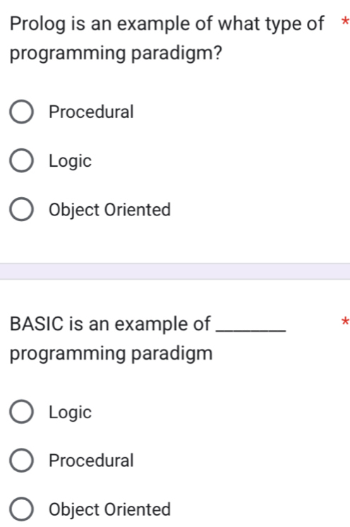 Prolog is an example of what type of *
programming paradigm?
Procedural
Logic
Object Oriented
BASIC is an example of_
*
programming paradigm
Logic
Procedural
Object Oriented