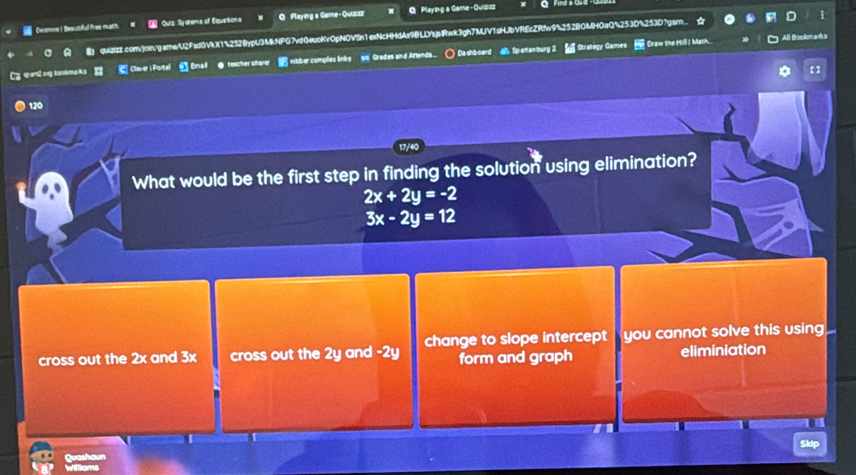 Desmon I Beautiful froe math. Quiz: Systems of Equations Q Playing a Game-Quizizz Playing a Game-Quizizz
quizizz.com/join/game/U2FsdGVkX1%252BypU3MkNPG7vdGeuoKv0pNOVSn1exNcHHdAx9BLLYsjslRwk3gh7MJV1sHJbVREcZRfw9%252BOMHOaQ5253D%253D7gam
Stratégy Games Craw the Hill I Math. All Bookma ds
Ly epart2og backma i 83 Clever i Portal Emal ● teacher sharer nibber complex links is' Grades and Artenda.. ) Da shboard Spartan burg 2
* 【
120
17/40
What would be the first step in finding the solution using elimination?
2x+2y=-2
3x-2y=12
cross out the 2x and 3x cross out the 2y and -2y change to slope intercept you cannot solve this using
I
form and graph eliminiation
Quashaun
Williams