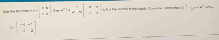 Use the fact that if A=beginbmatrix a&b c&dendbmatrix , then A^(-1)= 1/ad-bc beginbmatrix d&-b -c&aendbmatrix to find the inverse of the matrix, if possible. Check that AA^(-1)=I_2 and A^(-1)A=I_2.
A=beginbmatrix -4&-1 -2&2endbmatrix