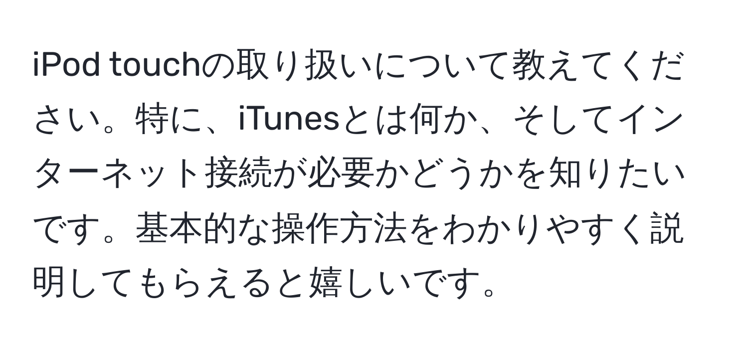 iPod touchの取り扱いについて教えてください。特に、iTunesとは何か、そしてインターネット接続が必要かどうかを知りたいです。基本的な操作方法をわかりやすく説明してもらえると嬉しいです。