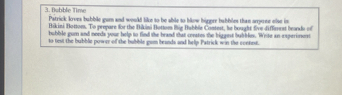 Bubble Time 
Patrick loves bubble gum and would like to be able to blow bigger bubbles than anyone else in 
Bikini Bottom. To prepare for the Bikini Bottom Big Bubble Contest, he bought five different brands of 
bubble gum and noods your help to find the brand that creates the biggest bubbles. Write an experiment 
to test the bubble power of the bubble gum brands and help Patrick win the contest.
