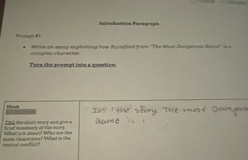 Introduction Paragraph 
Prompt #1 
Write an essay explaining how Rainsford from "The Most Dangerous Game" is a 
complex character. 
Turn the prompt into a question: 
Hook 
1 sentence 
TAG the short story and give a 
brief summary of the story. 
What is it about? Who are the 
main characters? What is the 
central conflict?