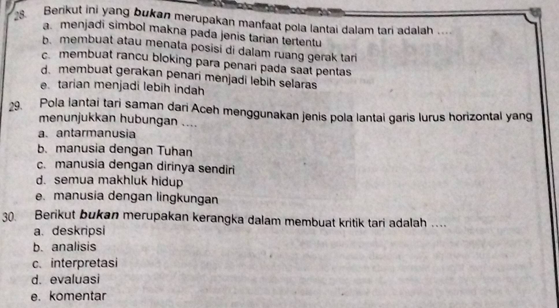 Berikut ini yang bukan merupakan manfaat pola lantai dalam tari adalah .. .
a. menjadi simbol makna pada jenis tarian tertentu
b. membuat atau menata posisi di dalam ruang gerak tari
c. membuat rancu bloking para penari pada saat pentas
d. membuat gerakan penari menjadi lebih selaras
e tarian menjadi lebih indah
29. Pola lantai tari saman dari Aceh menggunakan jenis pola lantai garis lurus horizontal yang
menunjukkan hubungan ....
a. antarmanusia
b. manusia dengan Tuhan
c. manusia dengan dirinya sendiri
d. semua makhluk hidup
e. manusia dengan lingkungan
30. Berikut bukan merupakan kerangka dalam membuat kritik tari adalah .
a. deskripsi
b. analisis
c. interpretasi
d. evaluasi
e. komentar