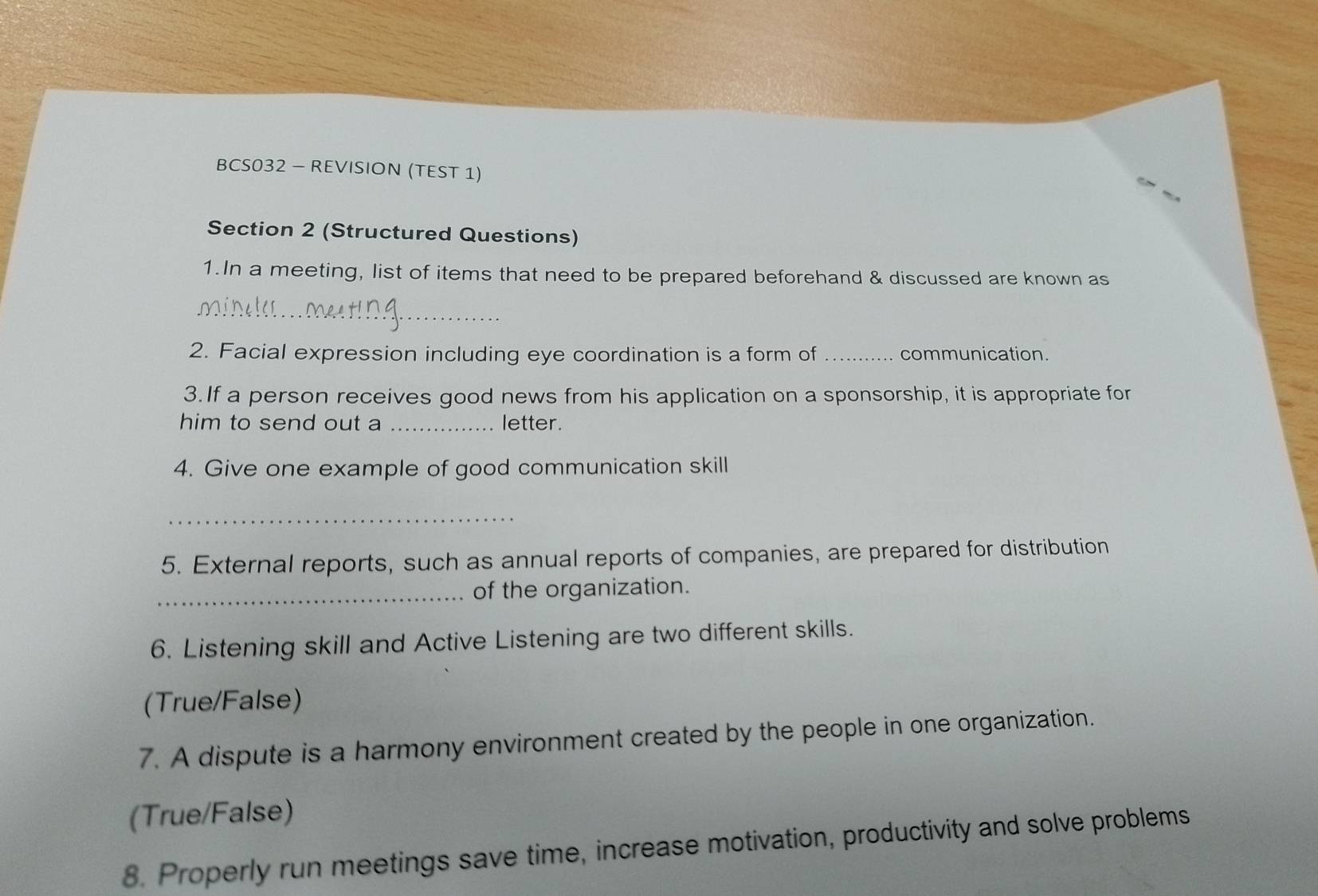 BCS032 - REVISION (TEST 1)
Section 2 (Structured Questions)
1.In a meeting, list of items that need to be prepared beforehand & discussed are known as
_
2. Facial expression including eye coordination is a form of _communication.
3.If a person receives good news from his application on a sponsorship, it is appropriate for
him to send out a _letter.
4. Give one example of good communication skill
_
5. External reports, such as annual reports of companies, are prepared for distribution
_of the organization.
6. Listening skill and Active Listening are two different skills.
(True/False)
7. A dispute is a harmony environment created by the people in one organization.
(True/False)
8. Properly run meetings save time, increase motivation, productivity and solve problems