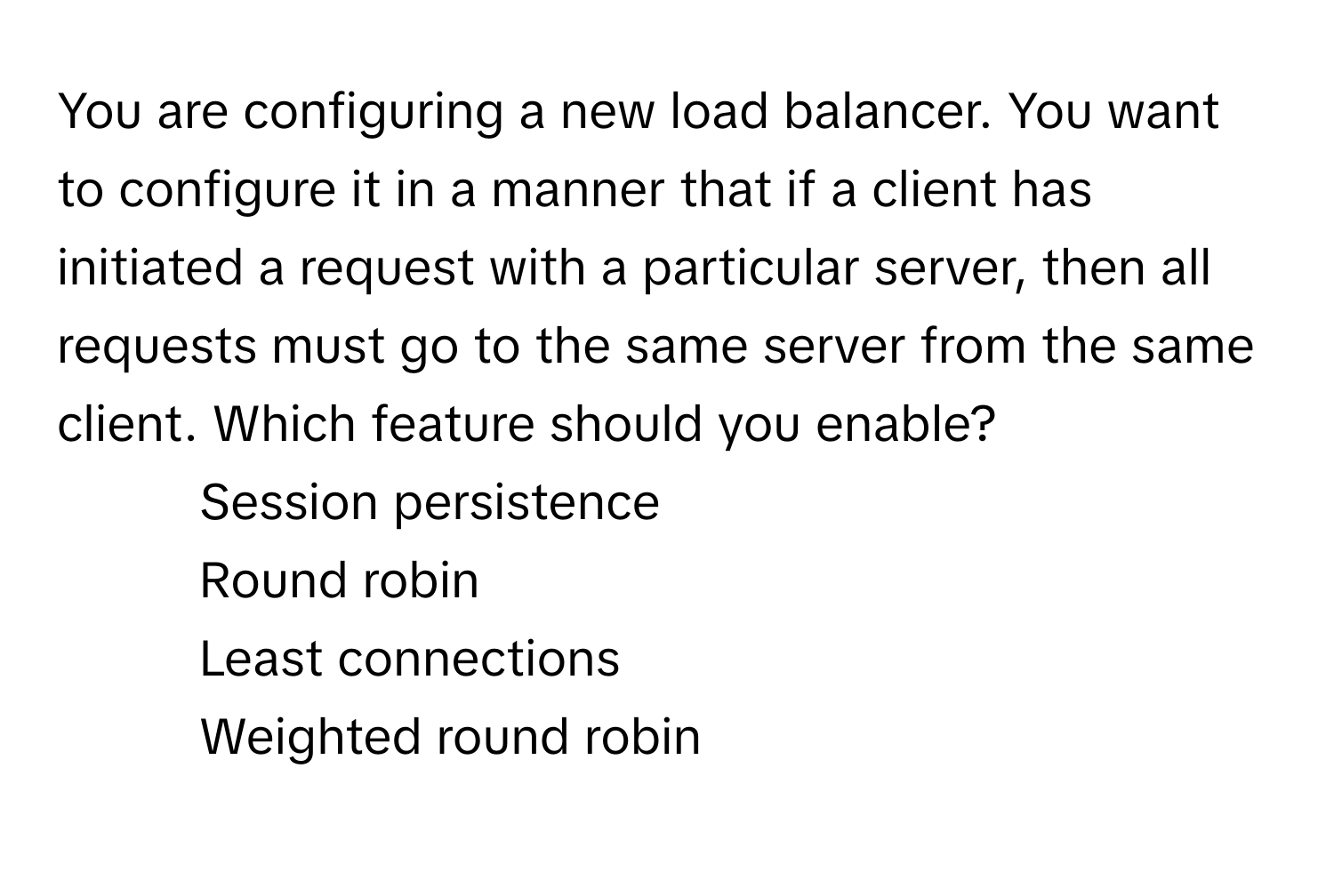 You are configuring a new load balancer. You want to configure it in a manner that if a client has initiated a request with a particular server, then all requests must go to the same server from the same client. Which feature should you enable?

1) Session persistence 
2) Round robin 
3) Least connections 
4) Weighted round robin