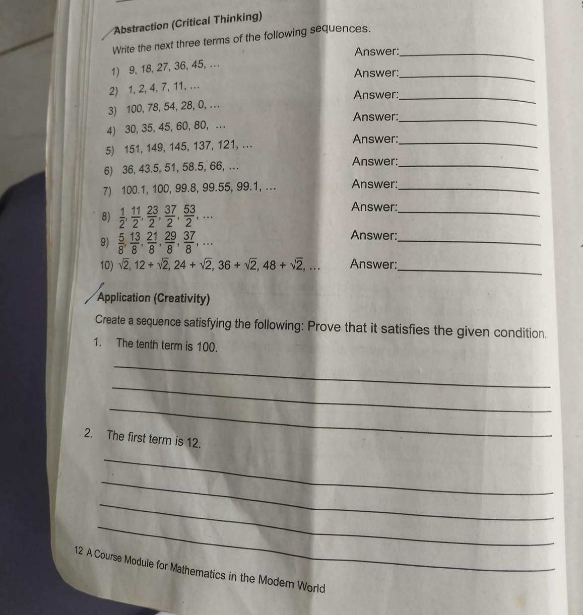 Abstraction (Critical Thinking) 
Write the next three terms of the following sequences. 
Answer:_ 
1) 9, 18, 27, 36, 45, ... 
Answer:_ 
2) 1, 2, 4, 7, 11,... 
Answer:_ 
3) 100, 78, 54, 28, 0, ... 
Answer:_ 
4) 30, 35, 45, 60, 80, ... 
5) 151, 149, 145, 137, 121, ... 
Answer:_ 
6) 36, 43.5, 51, 58.5, 66, ... Answer:_ 
7) 100.1, 100, 99.8, 99.55, 99.1, ... 
Answer: 
_ 
8)  1/2 ,  11/2 ,  23/2 ,  37/2 ,  53/2 ,... 
Answer:_ 
9)  5/8 ,  13/8 ,  21/8 ,  29/8 ,  37/8 ,... 
Answer:_ 
10) sqrt(2), 12+sqrt(2), 24+sqrt(2), 36+sqrt(2), 48+sqrt(2),... Answer:_ 
Application (Creativity) 
Create a sequence satisfying the following: Prove that it satisfies the given condition. 
1. The tenth term is 100. 
_ 
_ 
_ 
2. The first term is 12. 
_ 
_ 
_ 
_ 
12 A Course Module for Mathematics in the Modern World