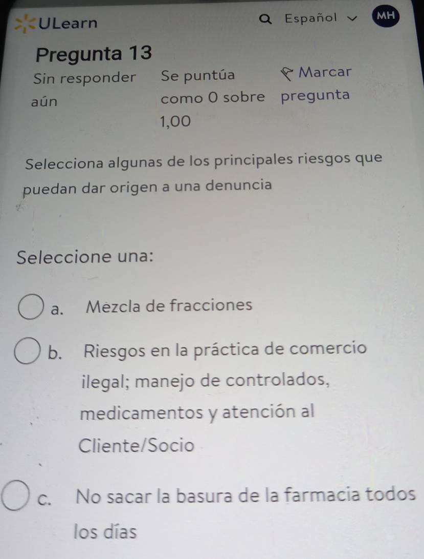 ULearn Español MH
Pregunta 13
Sin responder Se puntúa Marcar
aún como O sobre pregunta
1,00
Selecciona algunas de los principales riesgos que
puedan dar origen a una denuncia
Seleccione una:
a. Mezcla de fracciones
b. Riesgos en la práctica de comercio
ilegal; manejo de controlados,
medicamentos y atención al
Cliente/Socio
c. No sacar la basura de la farmacia todos
los días