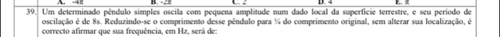 A. -4π B. -2 C. 2 D. 4 B. π
39. Um determinado pêndulo simples oscila com pequena amplitude num dado local da superficie terrestre, e seu período de
oscilação é de 8s. Reduzindo-se o comprimento desse pêndulo para ¼ do comprimento original, sem alterar sua localização, é
correcto afirmar que sua frequência, em Hz, será de: