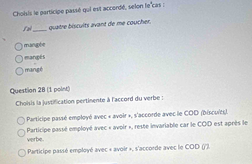 Choisis le participe passé qui est accordé, selon le cas :
J'ai_ quatre biscuits avant de me coucher.
mangée
mangés
mangé
Question 28 (1 point)
Choîsis la justification pertinente à l'accord du verbe :
Participe passé employé avec « avoir », s'accorde avec le COD (biscuits).
Participe passé employé avec « avoir », reste invariable car le COD est après le
verbe.
Participe passé employé avec « avoir », s'accorde avec le COD (j').