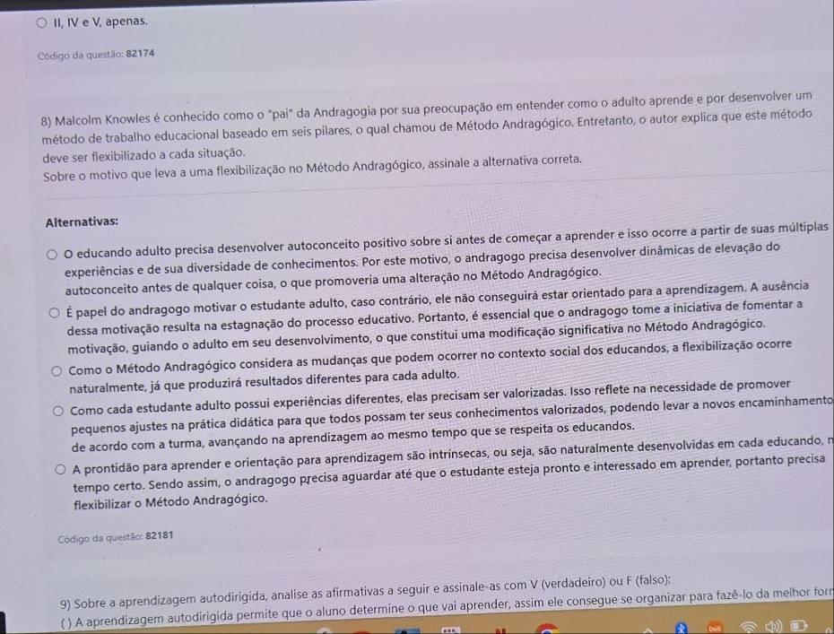 II, IV e V, apenas.
Código da questão: 82174
8) Malcolm Knowles é conhecido como o "pai" da Andragogia por sua preocupação em entender como o adulto aprende e por desenvolver um
método de trabalho educacional baseado em seis pilares, o qual chamou de Método Andragógico. Entretanto, o autor explica que este método
deve ser flexibilizado a cada situação.
Sobre o motivo que leva a uma flexibilização no Método Andragógico, assinale a alternativa correta.
Alternativas:
O educando adulto precisa desenvolver autoconceito positivo sobre si antes de começar a aprender e isso ocorre a partir de suas múltiplas
experiências e de sua diversidade de conhecimentos. Por este motivo, o andragogo precisa desenvolver dinâmicas de elevação do
autoconceito antes de qualquer coisa, o que promoveria uma alteração no Método Andragógico.
É papel do andragogo motivar o estudante adulto, caso contrário, ele não conseguirá estar orientado para a aprendizagem. A ausência
dessa motivação resulta na estagnação do processo educativo. Portanto, é essencial que o andragogo tome a iniciativa de fomentar a
motivação, guiando o adulto em seu desenvolvimento, o que constitui uma modificação significativa no Método Andragógico.
Como o Método Andragógico considera as mudanças que podem ocorrer no contexto social dos educandos, a flexibilização ocorre
naturalmente, já que produzirá resultados diferentes para cada adulto.
Como cada estudante adulto possui experiências diferentes, elas precisam ser valorizadas. Isso reflete na necessidade de promover
pequenos ajustes na prática didática para que todos possam ter seus conhecimentos valorizados, podendo levar a novos encaminhamento
de acordo com a turma, avançando na aprendizagem ao mesmo tempo que se respeita os educandos.
A prontidão para aprender e orientação para aprendizagem são intrínsecas, ou seja, são naturalmente desenvolvidas em cada educando, n
tempo certo. Sendo assim, o andragogo precisa aguardar até que o estudante esteja pronto e interessado em aprender, portanto precisa
flexibilizar o Método Andragógico.
Código da questão; 82181
9) Sobre a aprendizagem autodirigida, analise as afirmativas a seguir e assinale-as com V (verdadeiro) ou F (falso):
( ) A aprendizagem autodirigida permite que o aluno determine o que vai aprender, assim ele consegue se organizar para fazê-lo da melhor forr