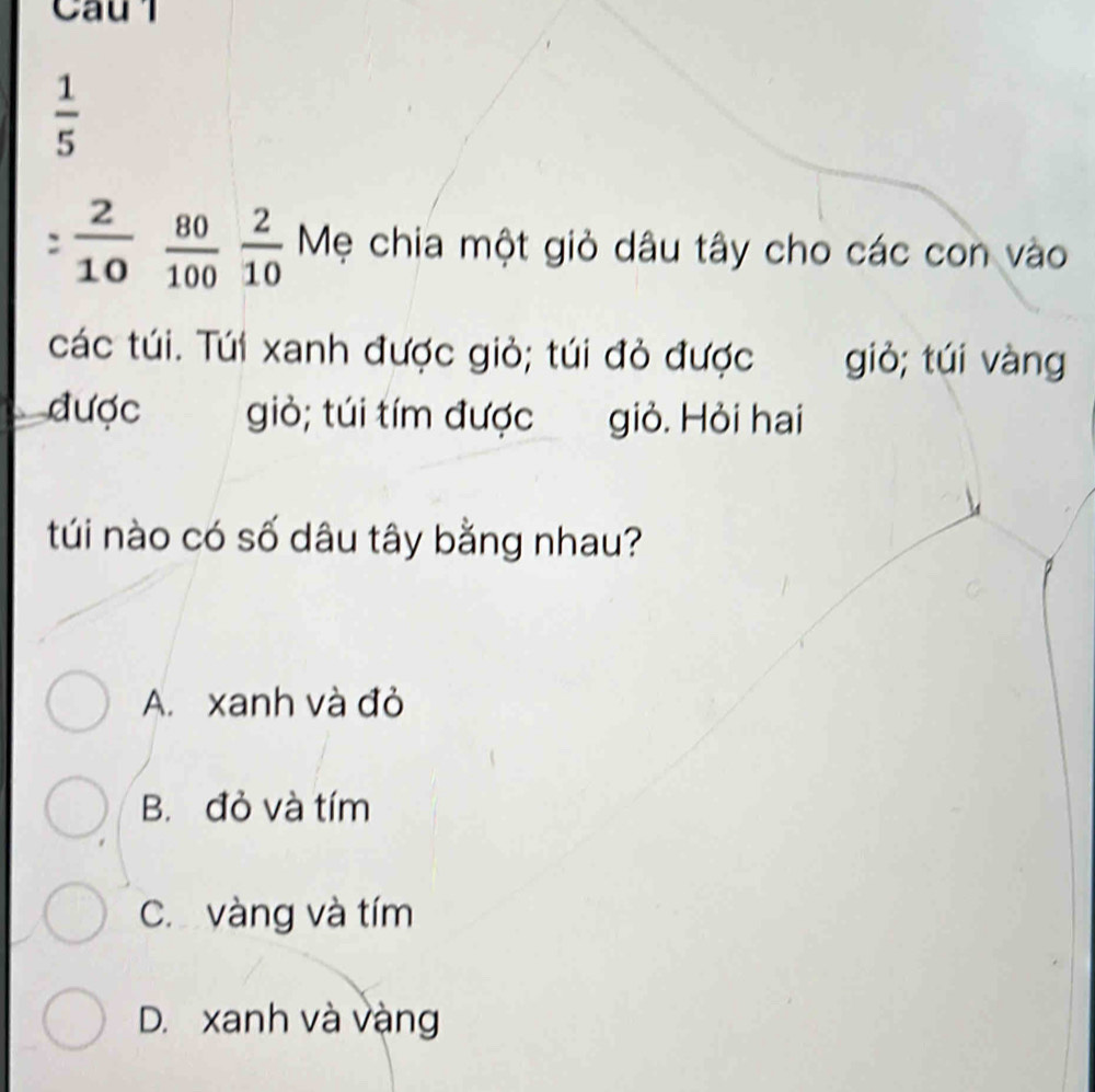 Caul
 1/5 
:  2/10   80/100  2/10  Mẹ chia một giỏ dâu tây cho các con vào
các túi. Túi xanh được giỏ; túi đỏ được giò; túi vàng
được giò; túi tím được giỏ. Hỏi hai
túi nào có số dâu tây bằng nhau?
A. xanh và đỏ
B. đỏ và tím
C. vàng và tím
D. xanh và vàng