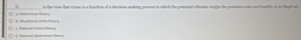 is the view that crime is a function of a decision-making process in which the potential offender wighs the potential cuts and beselts of an flegal act.
a. Detemence theory
b. Stusteral crime theory
c. Rattional choice theory
d. Rational deterence theory