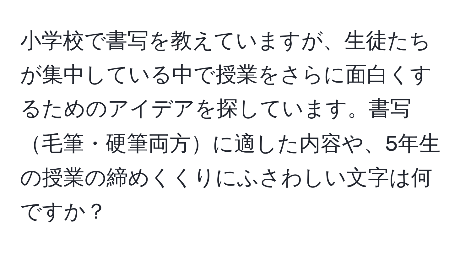 小学校で書写を教えていますが、生徒たちが集中している中で授業をさらに面白くするためのアイデアを探しています。書写毛筆・硬筆両方に適した内容や、5年生の授業の締めくくりにふさわしい文字は何ですか？