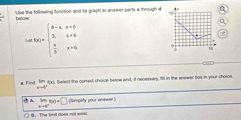 Use the following function and its graph to answer parts a through d y
10
below.
Le f(x)=beginarrayl 8-x,x<6 3,x=6  x/3 ,x>6.endarray.
x
0
0 10
a. Find limlimits _xto 6^+f(x). Select the correct choice below and, if necessary, fill in the answer box in your choice.
A. limlimits _xto 6^+f(x)=□ (Simplify your answer.)
B. The limit does not exist.