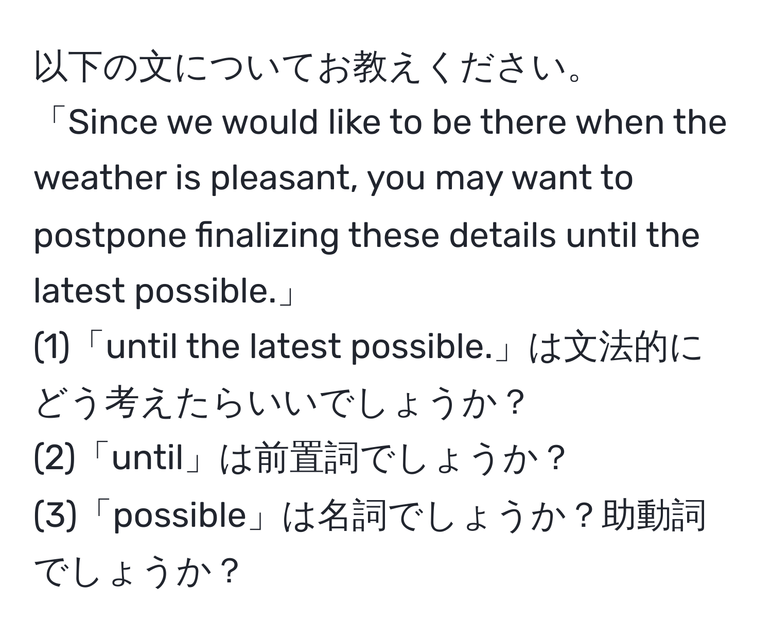 以下の文についてお教えください。  
「Since we would like to be there when the weather is pleasant, you may want to postpone finalizing these details until the latest possible.」  
(1)「until the latest possible.」は文法的にどう考えたらいいでしょうか？  
(2)「until」は前置詞でしょうか？  
(3)「possible」は名詞でしょうか？助動詞でしょうか？