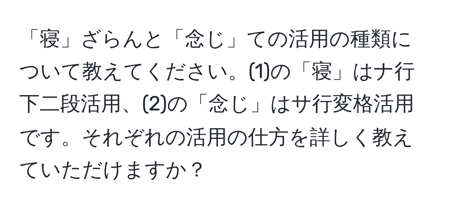 「寝」ざらんと「念じ」ての活用の種類について教えてください。(1)の「寝」はナ行下二段活用、(2)の「念じ」はサ行変格活用です。それぞれの活用の仕方を詳しく教えていただけますか？