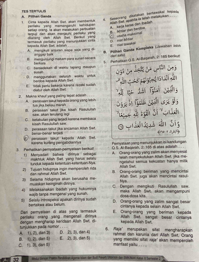 TES TERTULIS
4. Seseorang dikatakan bertawakal kepada
A. Pilihan Ganda
1. Cinta kepada Allah Swt. akan membentuk
Allah Swt. apabila ia telah melakukan . . .
perilaku yang memengaruhi kehidupan
setiap orang. la akan melakukan perbuatan A. kerja keras dan ibadah
terpuji dan akan menjauhi perilaku yang B. ikhtiar dan berdoa
dilarang oleh Allah Swt. Berikut yan Cusaha maksimal
termasuk perilaku yang menunjukkan cinta D. niat ikhtiar
kepada Allah Swt. adalah
E. niat tawakal
B. Pilihan Ganda Kompleks (Jawaban lebih
A. mengikuti anjuran siapa saja yang di-
anggap baik
B. mengunjungi makam para sunan secara dari satu) berikut!
berkala
5. Perhatikan Q.S. Al-Baqarah, 2:165
C. bersedekah di waktu lapang maupun
susah
D. menggunakan seluruh waktu untuk
berdoa kepada Allah Swt.
E. tidak perlu bekerja karena rezeki sudah
diatur oleh Allah Swt.
2. Makna khauf yang paling tepat adalah . . . . '     s
A.  perasaan takut kepada orang yang lebih
tua jika beliau marah
B. perasaan takut jika kisah Rasulullah S   s     c d
saw. akan terulang lagi
C. ketakutan yang terjadi karena membaca
kisah Rasulullah saw.
D. perasaan takut jika ancaman Allah Swt. O grt  é dn síg
benar-benar terjadi 4 170 :r .ª,ã.ª1
E perasaan takut kepada Allah Swt.
karena kurang pengabdiannya Pernyataan yang menunjukkan isi kandungan
3. Perhatikan pernyataan-pernyataan berikut! Q.S. Al-Baqarah, 2: 165 di atas adalah . .
1) Menyadari bahwa dirinya sebagai A. Orang-orang yang zalim akan menyesal
makhluk Allah Swt. yang harus selalu telah menyekutukan Allah Swt. jika me-
tunduk kepada ketentuan-ketentuan-Nya. ngetahui semua kekuatan hanya milik
2) Tujuan hidupnya ingin memperoleh rida Allah Swt.
dan rahmat Allah Swt. B. Orang-orang beriman yang mencintai
3) Selama hidupnya akan berusaha me- Nya. Allah Swt. juga akan mencintai rasul-
muaskan keinginan dirinya.
4) Melaksanakan ibadah yang hukumnya C. Dengan mengikuti Rasulullah saw.
maka Allah Swt. akan mengampuni
wajib tanpa mengenal yang sunah. dosa-dosa kita.
5) Selalu introspeksi apakah dirinya sudah D. Orang-orang yang zalim sangat besar
bertakwa atau belum. cintanya kepada selain Allah Swt.
Dari pernyataan di atas yang termasuk E. Orang-orang yang beriman kepada
perilaku orang yang mengenali dirinya Allah Swt. sangat besar cintanya
dengan mengharap keridaan Allah Swt. di- kepada Allah Swt.
tunjukkan pada nomor        
A. 1), 2), dan 3) D. 2), 3), dan 4) 6. Raja’ merupakan sifat mengharapkan
rahmat dan karunia dari Allah Swt, Orang
B. 1), 2), dan 5) E. 2), 3), dan 5) yang memiliki sifat raja' akan memperoleh
C. 1), 3), dan 5) manfaat yaitu ._
32 Modul Belajar Praktis Pendidikan Agama Islam dan Budi Pekerti SMA/MA dan SMK/MAK Kelas X Semester 2