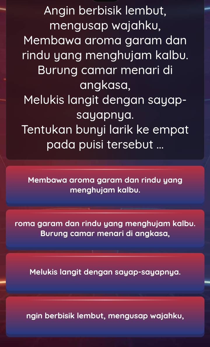 Angin berbisik lembut,
mengusap wajahku,
Membawa aroma garam dan
rindu yang menghujam kalbu.
Burung camar menari di
angkasa,
Melukis langit dengan sayap-
sayapnya.
Tentukan bunyi larik ke empat
pada puisi tersebut ...
Membawa aroma garam dan rindu yang
menghujam kalbu.
roma garam dan rindu yang menghujam kalbu.
Burung camar menari di angkasa,
Melukis langit dengan sayap-sayapnya.
ngin berbisik lembut, mengusap wajahku,