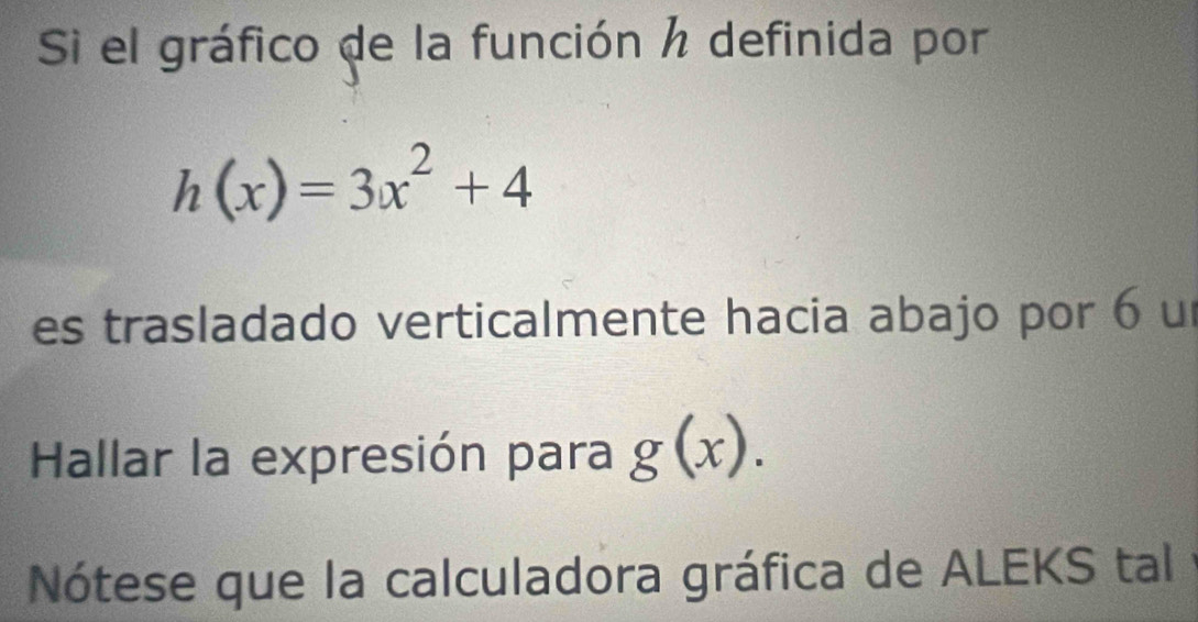 Si el gráfico de la función h definida por
h(x)=3x^2+4
es trasladado verticalmente hacia abajo por 6 un 
Hallar la expresión para g(x). 
Nótese que la calculadora gráfica de ALEKS tal