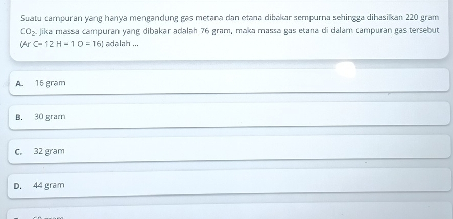 Suatu campuran yang hanya mengandung gas metana dan etana dibakar sempurna sehingga dihasilkan 220 gram
CO_2. Jika massa campuran yang dibakar adalah 76 gram, maka massa gas etana di dalam campuran gas tersebut
(Ar C=12H=1O=16) adalah ...
A. 16 gram
B. 30 gram
C. 32 gram
D. 44 gram