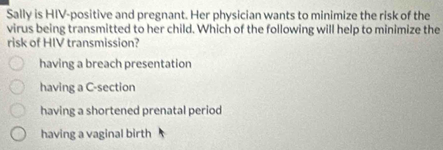 Sally is HIV-positive and pregnant. Her physician wants to minimize the risk of the
virus being transmitted to her child. Which of the following will help to minimize the
risk of HIV transmission?
having a breach presentation
having a C-section
having a shortened prenatal period
having a vaginal birth