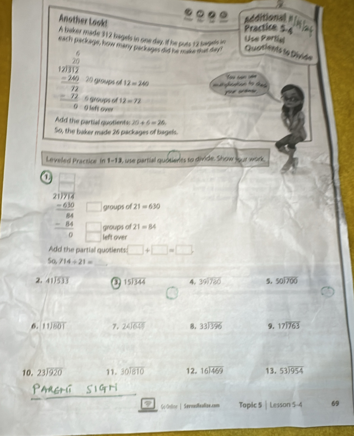 Another Look!
additional"
Practie 5-4
A baker made 312 bagels in one day, if he puts 12 bagets i
Use Partiy
each package, how many packages did he make that day Quatients te Diviée
beginarrayr 6 12encloselongdiv 12 _ 2 -24 hline 72 -22 hline 0endarray  29 groups o 12=240
Tau san củo
G  
6 groups of 12=72
O left over
Add the partial quotients: 20+6=26,
50, the baker made 26 packages of bagels.
Leveled Practice In 1-13 , use partial quotients to divide. Show jour work.
1 beginarrayr □ □  2076 _ -67a -60 _ -8 0□ endarray
groups of 21=630
groups of 21=84
eft over
partíal quotients: □ +□ =□
_ 50,714/ 21=
2. beginarrayr 41encloselongdiv 533endarray beginarrayr 15encloselongdiv 344endarray 4, beginarrayr 39encloselongdiv 780endarray 5. beginarrayr 50encloselongdiv 700endarray
6. beginarrayr 11encloselongdiv 801endarray 7. beginarrayr 24encloselongdiv 649endarray B. beginarrayr 33encloselongdiv 396endarray 9. beginarrayr 17encloselongdiv 763endarray
10. beginarrayr 23encloselongdiv 920endarray 11. beginarrayr 30encloselongdiv 810endarray 12. beginarrayr 16encloselongdiv 469endarray 13. 53encloselongdiv 954
Go Onling | SørvasReatize.zom Topic 5 | Lesso n5-4 69