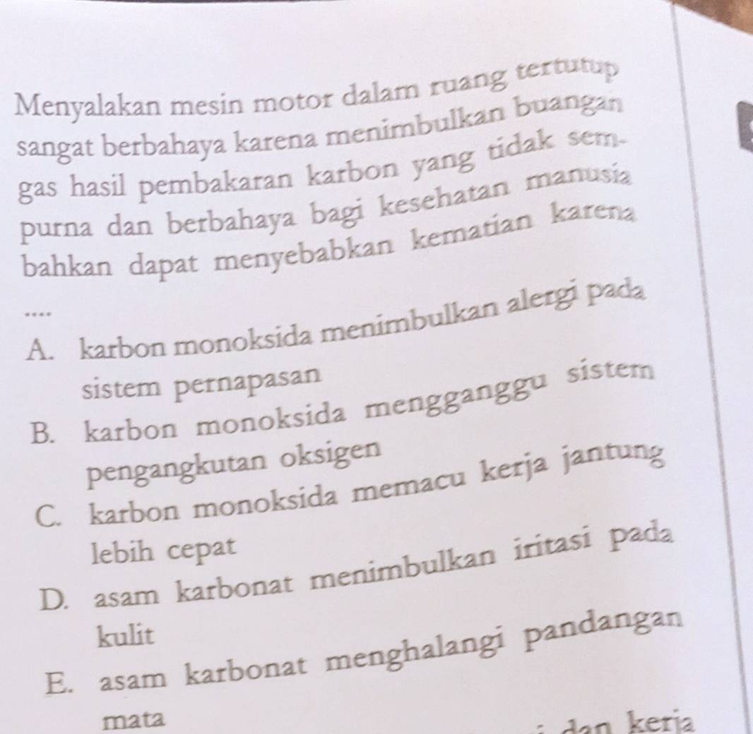 Menyalakan mesin motor dalam ruang tertutup
sangat berbahaya karena menimbulkan buangan
gas hasil pembakaran karbon yang tidak sem-
purna dan berbahaya bagi kesehatan manusia
bahkan dapat menyebabkan kematian karena
…
A. karbon monoksida menimbulkan alergi pada
sistem pernapasan
B. karbon monoksida mengganggu sistem
pengangkutan oksigen
C. karbon monoksida memacu kerja jantung
lebih cepat
D. asam karbonat menimbulkan iritasi pada
kulit
E. asam karbonat menghalangi pandangan
mata
: da n k eria