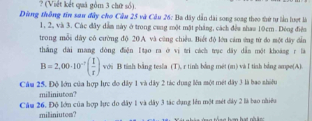 ? (Viết kết quả gồm 3 chữ số). 
Dùng thông tin sau đây cho Câu 25 và Câu 26: Ba dây dẫn dài song song theo thứ tự lần lượt là
1, 2, và 3. Các dây dẫn này ở trong cung một mặt phẳng, cách đều nhau 10cm. Dòng điện 
trong mỗi dây có cường độ 20A và cùng chiều. Biết độ lớn cảm ứng từ do một dây dẫn 
thẳắng dài mang dòng điện Itạo ra ở vị trí cách trục đây dẫn một khoáng r là
B=2,00· 10^(-7)( I/r ) với B tính bằng tesla (T), r tinh bằng mét (m) và I tinh bằng ampe(A). 
Câu 25. Độ lớn của hợp lực do dây 1 và dây 2 tác dụng lên một mét dây 3 là bao nhiêu 
miliniuton? 
Câu 26. Độ lớn của hợp lực do dây 1 và dây 3 tác dụng lên một mét dây 2 là bao nhiều 
miliniuton? g tổ ng bơn hạt nh ân