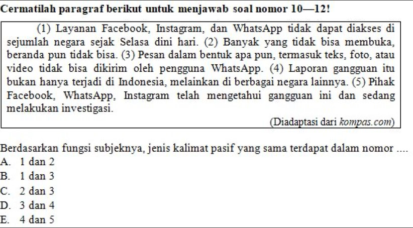 Cermatilah paragraf berikut untuk menjawab soal nomor 10—12!
(1) Layanan Facebook, Instagram, dan WhatsApp tidak dapat diakses di
sejumlah negara sejak Selasa dini hari. (2) Banyak yang tidak bisa membuka,
beranda pun tidak bisa. (3) Pesan dalam bentuk apa pun, termasuk teks, foto, atau
video tidak bisa dikirim oleh pengguna WhatsApp. (4) Laporan gangguan itu
bukan hanya terjadi di Indonesia, melainkan di berbagai negara lainnya. (5) Pihak
Facebook, WhatsApp, Instagram telah mengetahui gangguan ini dan sedang
melakukan investigasi.
(Diadaptasi dari kompɑs.com)
Berdasarkan fungsi subjeknya, jenis kalimat pasif yang sama terdapat dalam nomor ....
A. 1 dan 2
B. 1 dan 3
C. 2 dan 3
D. 3 dan 4
E. 4 dan 5