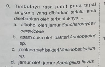 Timbulnya rasa pahit pada tapai
singkong yang dibiarkan terlalu lama
disebabkan oleh terbentuknya ....
a. alkohol oleh jamur Saccharomyces
cereviceae
b. asam cuka oleh bakteri Acetobacter 1
sp.
c. metana oleh bakteri Metanobacterium
sp.
d. jamur oleh jamur Aspergillus flavus