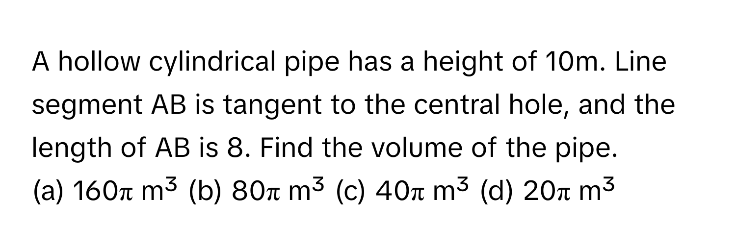 A hollow cylindrical pipe has a height of 10m. Line segment AB is tangent to the central hole, and the length of AB is 8. Find the volume of the pipe.

(a) 160π m³ (b) 80π m³ (c) 40π m³ (d) 20π m³