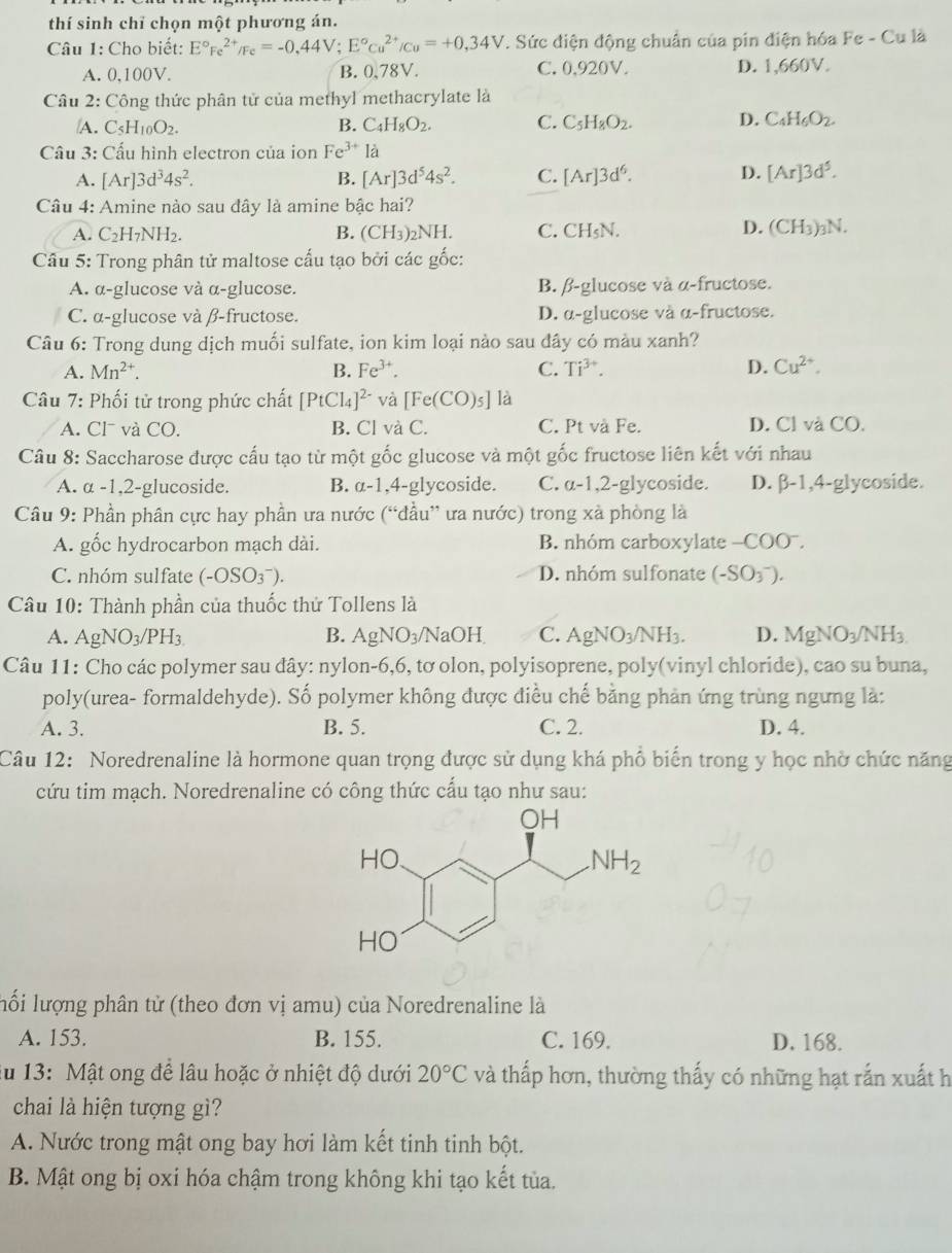 thí sinh chỉ chọn một phương án.
Câu 1: Cho biết: E°Fe^(2+)/Fe=-0,44V; E°c_u^((2+)/c_u)=+0,34V 7. Sức điện động chuẩn của pin điện hóa Fe - Cu là
A. 0,100V. B. 0,78V. C. 0,920V. D. 1,660V.
Câu 2: Công thức phân tử của methyl methacrylate là
A. C_5H_10O_2. B. C_4H_8O_2. C. C_5H_8O_2. D. C_4H_6O_2.
Câu 3: Cấu hình electron của ion Fe^(3+)la
A. [Ar]3d^34s^2. B. [Ar]3d^54s^2. C. [Ar]3d^6. D. [Ar]3d^5.
Câu 4: Amine nào sau đây là amine bậc hai?
A. C_2H_7NH_2. B. (CH_3)_2NH. C. CH_5N.
D. (CH_3)_3N.
Câu 5: Trong phân tử maltose cấu tạo bởi các gốc:
A. α-glucose và α-glucose. B. β-glucose và α-fructose.
C. α-glucose và β-fructose. D. α-glucose và α-fructose.
Câu 6: Trong dung dịch muối sulfate, ion kim loại nào sau đây có màu xanh?
A. Mn^(2+). B. Fe^(3+). C. Ti^(3+). D. Cu^(2+).
Câu 7: Phối tử trong phức chất [PtCl_4]^2- và [Fe(CO)_5] là
A. Cl và CO. B. Cl và C. C. Pt và Fe. D. Cl và CO.
Câu 8: Saccharose được cấu tạo từ một gốc glucose và một gốc fructose liên kết với nhau
A. α -1,2-glucoside. B. a-1. 4-glycoside. C. a-1,2-glycoside. D. β-1,4-glycoside.
Câu 9: Phần phân cực hay phần ưa nước (“đầu” ưa nước) trong xà phòng là
A. gốc hydrocarbon mạch dài. B. nhóm carboxylate -COO^-.
C. nhóm sulfate (-OSO_3^(-). D. nhóm sulfonate (-SO_3^-).
Câu 10: Thành phần của thuốc thứ Tollens là
A. AgNO_3)/PH_3 B. AgNO_3/N _circ O) C. AgNO_3/NH_3. D. MgNO_3/NH_3
Câu 11: Cho các polymer sau dây: nylon-6,6, tơ olon, polyisoprene, poly(vinyl chloride), cao su buna,
poly(urea- formaldehyde). Số polymer không được điều chế bằng phản ứng trùng ngưng là:
A. 3. B. 5. C. 2. D. 4.
Câu 12: Noredrenaline là hormone quan trọng được sử dụng khá phổ biển trong y học nhờ chức năng
cứu tim mạch. Noredrenaline có công thức cấu tạo như sau:
lố i lượng phân tử (theo đơn vị amu) của Noredrenaline là
A. 153. B. 155. C. 169. D. 168.
lu 13: Mật ong để lâu hoặc ở nhiệt độ dưới 20°C và thấp hơn, thường thấy có những hạt rắn xuất h
chai là hiện tượng gì?
A. Nước trong mật ong bay hơi làm kết tinh tinh bột.
B. Mật ong bị oxi hóa chậm trong không khi tạo kết tủa.