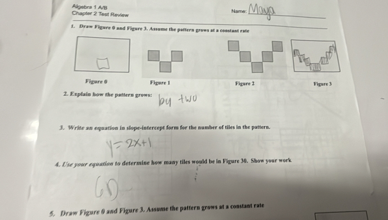 Algebra 1 A/B Name: 
Chapter 2 Test Review 
_ 
1. Draw Figure 0 and Figure 3. Assume the pattern grows at a constant rate 
_ 
Figure 0 Figure 1 Figure 2 Figure 3 
2. Explain how the pattern grows: 
3. Write an equation in slope-intercept form for the number of tiles in the pattern. 
4. Use your equation to determine how many tiles would be in Figure 30. Show your work 
5. Draw Figure 0 and Figure 3. Assume the pattern grows at a constant rate