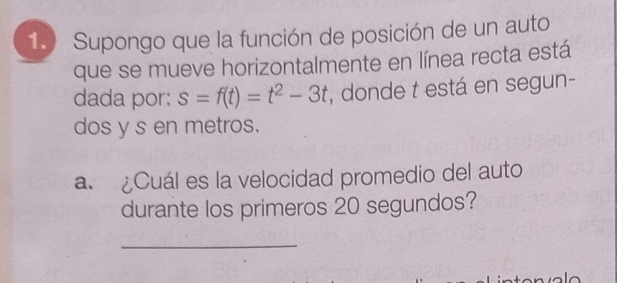 1.) Supongo que la función de posición de un auto 
que se mueve horizontalmente en línea recta está 
dada por: s=f(t)=t^2-3t , donde t está en segun- 
dos y s en metros. 
a. ¿Cuál es la velocidad promedio del auto 
durante los primeros 20 segundos? 
_