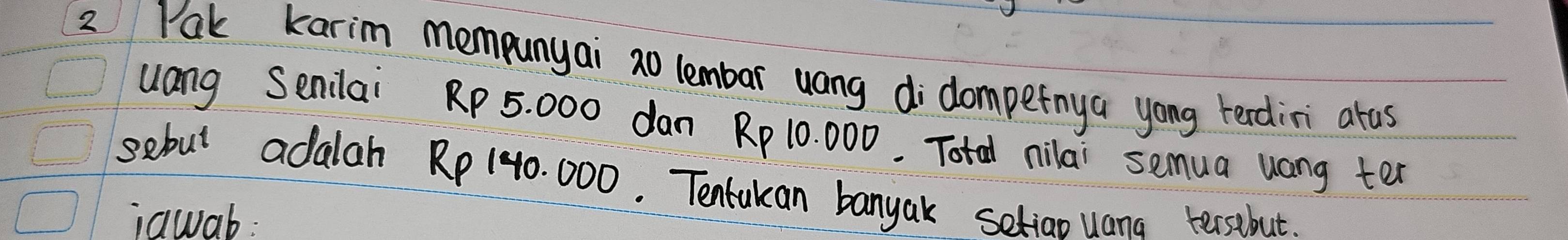 Pak karim mempunyai 2o lembar uang didompetnya yong terdini arus 
uang Senilai RP 5. 000 dan Rp 10 000. Total nilai semua uong ter 
sebut adalah Rp 140. 000. Tenlukan banyak setiao uana tersibut. 
iawab: