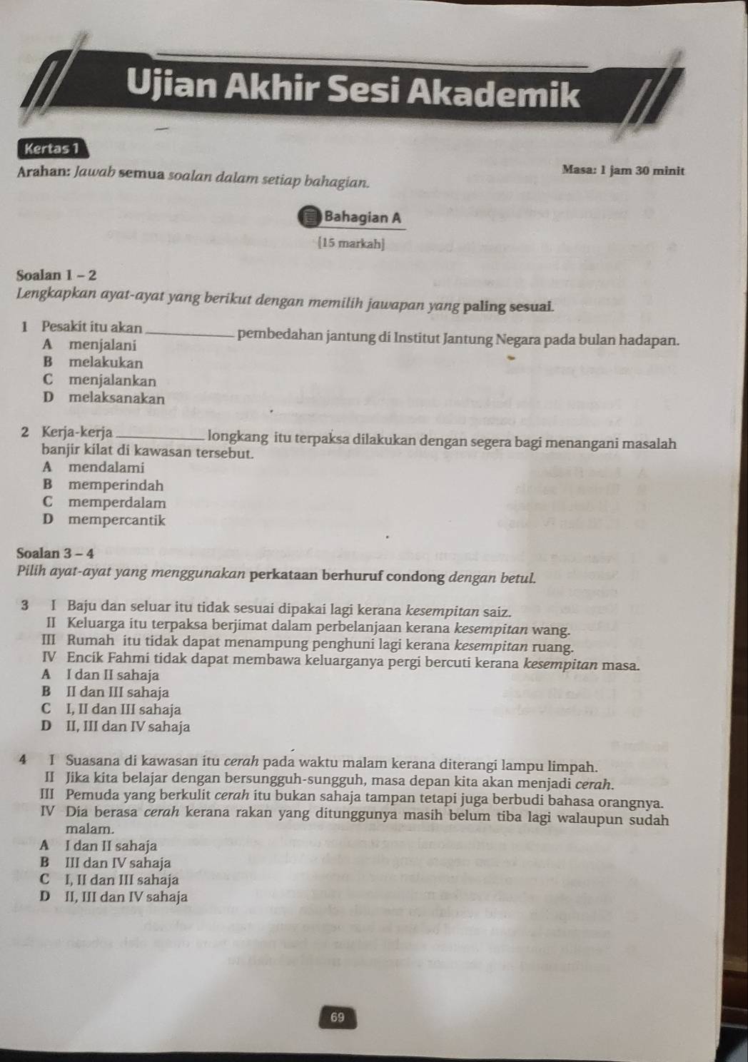 Ujian Akhir Sesi Akademik
Kertas 1
Masa: 1 jam 30 minit
Arahan: Jawab semua soalan dalam setiap bahagian.
Bahagian A
[15 markah]
Soalan 1 - 2
Lengkapkan ayat-ayat yang berikut dengan memilih jawapan yang paling sesuai.
1 Pesakit itu akan _pembedahan jantung di Institut Jantung Negara pada bulan hadapan.
A menjalani
B melakukan
C menjalankan
D melaksanakan
2 Kerja-kerja_ longkang itu terpaksa dilakukan dengan segera bagi menangani masalah
banjir kilat di kawasan tersebut.
A mendalami
B memperindah
C memperdalam
D mempercantik
Soalan 3 - 4
Pilih ayat-ayat yang menggunakan perkataan berhuruf condong dengan betul.
3 I Baju dan seluar itu tidak sesuai dipakai lagi kerana kesempitan saiz.
II Keluarga itu terpaksa berjimat dalam perbelanjaan kerana kesempitan wang.
III Rumah itu tidak dapat menampung penghuni lagi kerana kesempitan ruang
IV Encík Fahmi tidak dapat membawa keluarganya pergi bercuti kerana kesempitan masa.
A I dan II sahaja
B II dan III sahaja
C I, II dan III sahaja
D II, III dan IV sahaja
4 1 Suasana di kawasan itu cerah pada waktu malam kerana diterangi lampu limpah.
II Jika kita belajar dengan bersungguh-sungguh, masa depan kita akan menjadi cerah.
III Pemuda yang berkulit cerah itu bukan sahaja tampan tetapi juga berbudi bahasa orangnya.
IV Dia berasa cerah kerana rakan yang ditunggunya masih belum tiba lagi walaupun sudah
malam.
A I dan II sahaja
B III dan IV sahaja
C I, II dan III sahaja
D II, III dan IV sahaja
69