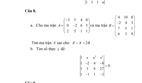 1 1 1 a 
Câu 8. 
a. Cho ma trận A=beginpmatrix -3&5&4&0 0&-2&6&5 2&5&1&1endpmatrix và ma trận B=beginpmatrix 4&10&0 -2&4&3 7&5&1 6&3&9endpmatrix. 
Tìm ma trận X sao cho: A'-X=2B. 
b. Tìm số thực x để:
beginvmatrix 1&x&x^2&x^3 1&-2&4&-8 1&3&9&27 1&-1&1&-1endvmatrix =0