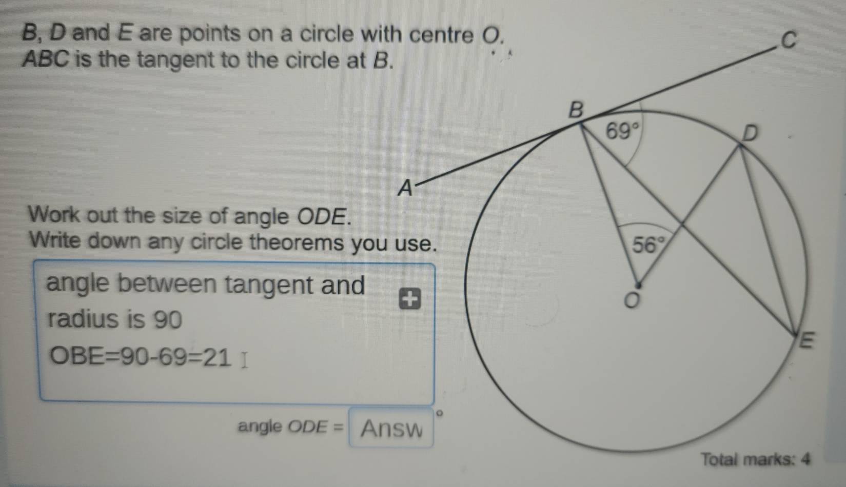 B, D and E are points on a circle w
ABC is the tangent to the circle at 
Work out the size of angle ODE.
Write down any circle theorems yo
angle between tangent and
radius is 90
OBE=90-69=21
angle OL )E= Answ