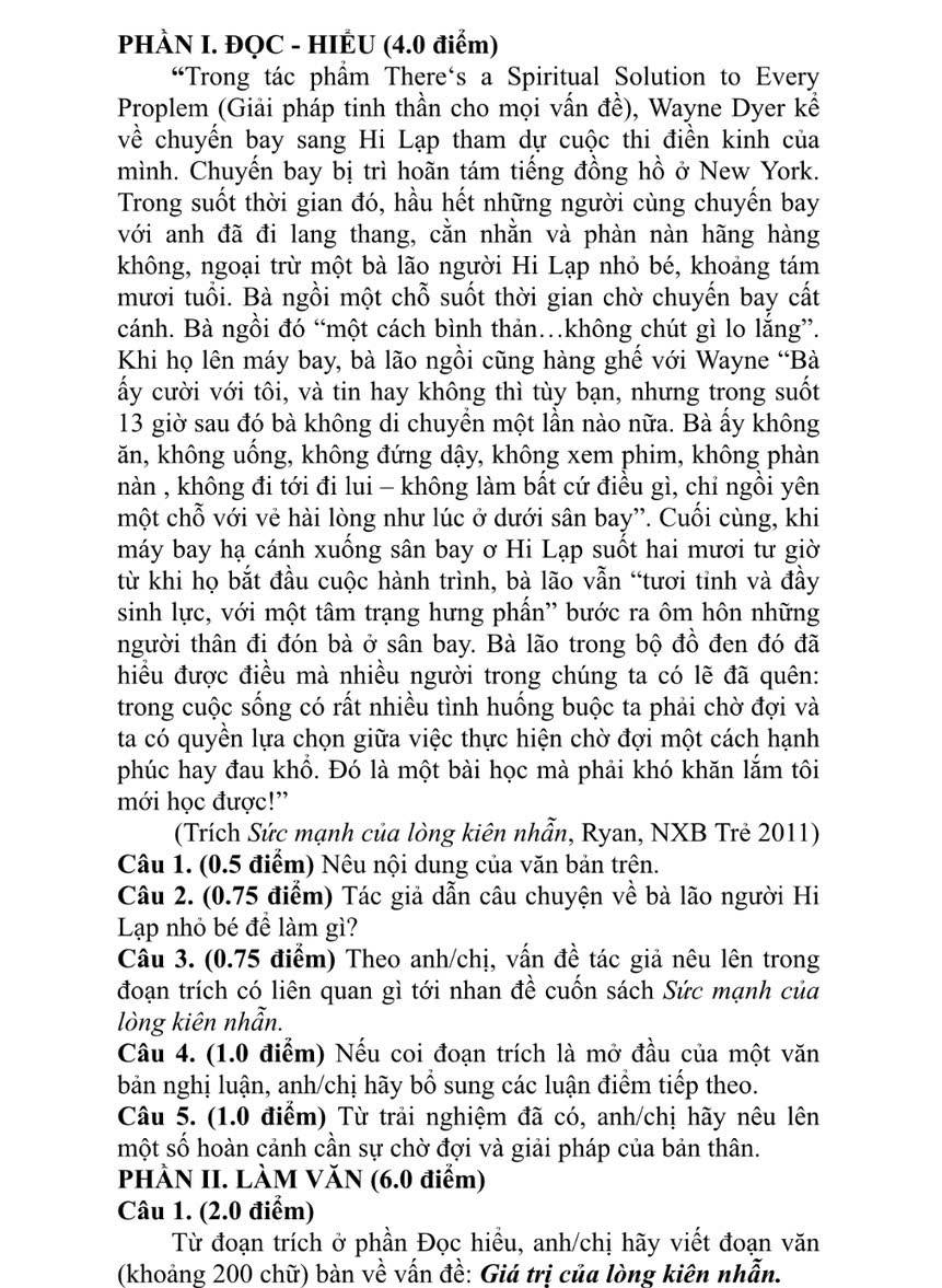 PHÀN I. ĐQC - HIÊU (4.0 điểm)
“ Trong tác phẩm There‘s a Spiritual Solution to Every
Proplem (Giải pháp tinh thần cho mọi vấn đề), Wayne Dyer kể
về chuyển bay sang Hi Lạp tham dự cuộc thi điền kinh của
mình. Chuyến bay bị trì hoãn tám tiếng đồng hồ ở New York.
Trong suốt thời gian đó, hầu hết những người cùng chuyến bay
với anh đã đi lang thang, cằn nhằn và phàn nàn hãng hàng
không, ngoại trừ một bà lão người Hi Lạp nhỏ bé, khoảng tám
mươi tuổi. Bà ngồi một chỗ suốt thời gian chờ chuyến bay cất
cánh. Bà ngồi đó “một cách bình thản…không chút gì lo lắng”.
Khi họ lên máy bay, bà lão ngồi cũng hàng ghế với Wayne “Bà
ấy cười với tôi, và tin hay không thì tùy bạn, nhưng trong suốt
13 giờ sau đó bà không di chuyển một lần nào nữa. Bà ấy không
ăn, không uống, không đứng dậy, không xem phim, không phàn
nàn , không đi tới đi lui - không làm bất cứ điều gì, chỉ ngồi yên
một chỗ với vẻ hài lòng như lúc ở dưới sân bay”. Cuối cùng, khi
máy bay hạ cánh xuống sân bay ơ Hi Lạp suốt hai mươi tư giờ
từ khi họ bắt đầu cuộc hành trình, bà lão vẫn “tươi tinh và đầy
sinh lực, với một tâm trạng hưng phần'' bước ra ôm hôn những
người thân đi đón bà ở sân bay. Bà lão trong bộ đồ đen đó đã
hiều được điều mà nhiều người trong chúng ta có lẽ đã quên:
trong cuộc sống có rất nhiều tình huống buộc ta phải chờ đợi và
ta có quyền lựa chọn giữa việc thực hiện chờ đợi một cách hạnh
phúc hay đau khổ. Đó là một bài học mà phải khó khăn lắm tôi
mới học được!”
(Trích Sức mạnh của lòng kiên nhẫn, Ryan, NXB Trẻ 2011)
Câu 1. (0.5 điểm) Nêu nội dung của văn bản trên.
Câu 2. (0.75 điểm) Tác giả dẫn câu chuyện về bà lão người Hi
Lạp nhỏ bé để làm gì?
Cầu 3. (0.75 điểm) Theo anh/chị, vấn đề tác giả nêu lên trong
đoạn trích có liên quan gì tới nhan đề cuốn sách Sức mạnh của
lòng kiên nhẫn.
Câu 4. (1.0 điểm) Nếu coi đoạn trích là mở đầu của một văn
bản nghị luận, anh/chị hãy bồ sung các luận điểm tiếp theo.
Câu 5. (1.0 điểm) Từ trải nghiệm đã có, anh/chị hãy nêu lên
một số hoàn cảnh cần sự chờ đợi và giải pháp của bản thân.
PHÀN II. LÀM VăN (6.0 điểm)
Câu 1. (2.0 điểm)
Từ đoạn trích ở phần Đọc hiều, anh/chị hãy viết đoạn văn
(khoảng 200 chữ) bàn về vấn đề: Giá trị của lòng kiên nhẫn.