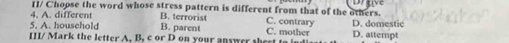 Drgive
II/ Choose the word whose stress pattern is different from that of the others.
4. A. different B. terrorist C. contrary D. domestic
5. A. household B. parent C. mother
III/ Mark the letter A, B, c or D on your answer sheet D. attempt