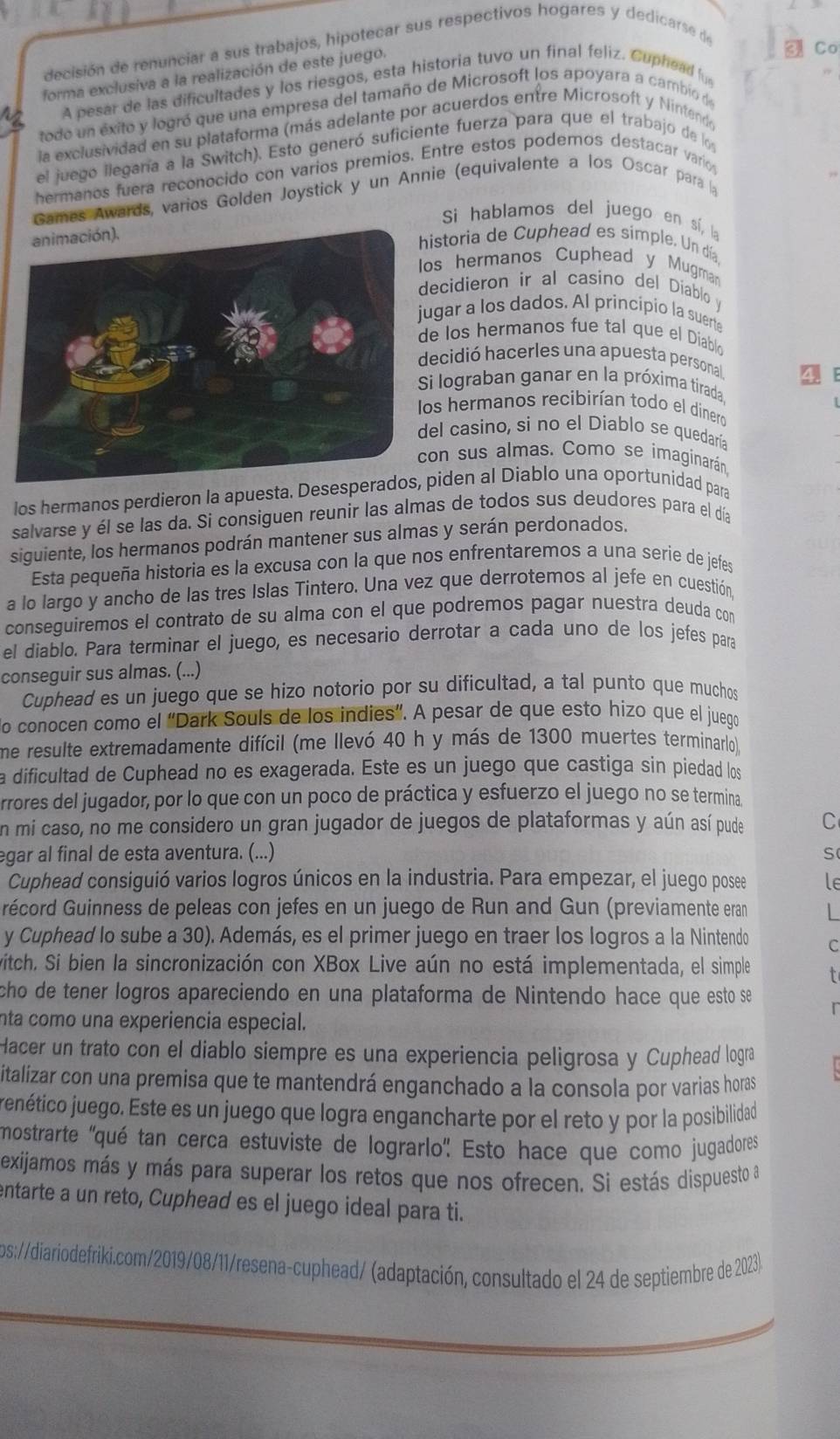 decisión de renunciar a sus trabajos, hipotecar sus respectivos hogares y dedicarse de
forma exclusiva a la realización de este juego.
Co
A pesar de las dificultades y los riesgos, esta historia tuvo un final feliz. Cuphead f
todo un éxito y logró que una empresa del tamaño de Microsoft los apoyara a cambio de
la exclusividad en su plataforma (más adelante por acuerdos entre Microsoft y Nintende
el juego llegaría a la Switch). Esto generó suficiente fuerza para que el trabajo de l 
hermanos fuera reconocido con varios premios. Entre estos podemos destacar vario
Games Awards, varios Golden Joystick y un Annie (equivalente a los Oscar para la
Si hablamos del juego en sí, la
storia de Cuphead es simple. Un día
s hermanos Cuphead y Mugma
ecidieron ir al casino del Diablo v
gar a los dados. Al principio la suert
los hermanos fue tal que el Diablo
cidió hacerles una apuesta personal 4
i lograban ganar en la próxima tirada.
s hermanos recibirían todo el dinero
l casino, si no el Diablo se quedaría
n sus almas. Como se imaginarán.
los hermanos perdieron la apuesta. Desespeiden al Diablo una oportunidad para
salvarse y él se las da. Si consiguen reunir las almas de todos sus deudores para el día
siguiente, los hermanos podrán mantener sus almas y serán perdonados.
Esta pequeña historia es la excusa con la que nos enfrentaremos a una serie de jefes
a lo largo y ancho de las tres Islas Tintero. Una vez que derrotemos al jefe en cuestión,
conseguiremos el contrato de su alma con el que podremos pagar nuestra deuda con
el diablo. Para terminar el juego, es necesario derrotar a cada uno de los jefes para
conseguir sus almas. (...)
Cuphead es un juego que se hizo notorio por su dificultad, a tal punto que muchos
do conocen como el “Dark Souls de los indies”. A pesar de que esto hizo que el juego
me resulte extremadamente difícil (me llevó 40 h y más de 1300 muertes terminarlo),
a dificultad de Cuphead no es exagerada. Este es un juego que castiga sin piedad los
rrores del jugador, por lo que con un poco de práctica y esfuerzo el juego no se termina
en mi caso, no me considero un gran jugador de juegos de plataformas y aún así pude C
egar al final de esta aventura. (...) S
Cuphead consiguió varios logros únicos en la industria. Para empezar, el juego posee le
récord Guinness de peleas con jefes en un juego de Run and Gun (previamente eran L
y Cuphead lo sube a 30). Además, es el primer juego en traer los logros a la Nintendo c
witch. Si bien la sincronización con XBox Live aún no está implementada, el simple
cho de tener logros apareciendo en una plataforma de Nintendo hace que esto se 
nta como una experiencia especial.
Hacer un trato con el diablo siempre es una experiencia peligrosa y Cuphead logra
italizar con una premisa que te mantendrá enganchado a la consola por varias horas
jenético juego. Este es un juego que logra engancharte por el reto y por la posibilidad
mostrarte ''qué tan cerca estuviste de lograrlo'' Esto hace que como jugadores'
exijamos más y más para superar los retos que nos ofrecen. Si estás dispuesto a
entarte a un reto, Cuphead es el juego ideal para ti.
os://diariodefriki.com/2019/08/11/resena-cuphead/ (adaptación, consultado el 24 de septiembre de 2023).