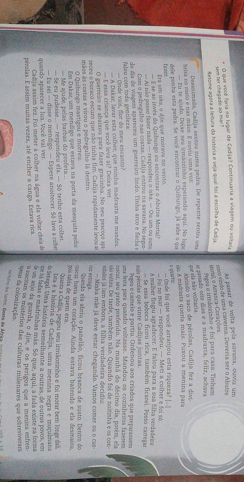 que você faria no lugar de Cadija? Continuaria a viagem ou voltaria
sem ter chegado ao mar? Ao passar de volta pela savana, ouviu um
Retome agora a leitura da história e veja qual foi a escolha de Cadija. ronco vindo de uma caverna. Deveria ser o Abutre
Mortal, o Arranca-Corações.
Pegou o irmāozinho e foi para casa. Tinham
Desanimada, Cadija sentou numa pedra. De repente sentiu uma se passado oito dias e a madrasta, feliz, achava
que ela não voltaria.
brisa no rosto e nas mãos. E ouviu uma voz:
— Eu te ajudo. Deixe seu irmãozinho esperando aqui. No lugar Abrindo o saco de pérolas, Cadija fez a divi-
dele ponha esta pedra. Se você encontrar o Quibungo, já sabe o que são. A madrasta queria mais. Puxou a menina para
o quarto:
fazer.
Era um iska, o djin que morava no vento. — Onde foi que você arranjou esta riqueza? [...]
— E se ao invés do Quibungo eu encontrar o Abutre Mortal? — Foi no mar — respondeu. — Meti a colher e foi só.
— Aí não posso fazer nada — respondeu o iska. — Ou um ou outro. A mulher fingiu agradecer. E falou para a sua filha verdadeira:
Com o pedregulho nas costas, Cadija entrou na savana. No segun- — Se essa boboca ficou rica, também ficarei. Posso carregar
do dia de viagem apareceu um guerreiro lindo. Tinha arco e flecha e mais pérolas que vinte Cadijas juntas.
Pegou o camelo e partiu. Ordenou aos criados que preparassem
falou com toda gentileza: uma festa para quando voltasse. Mandou os cozinheiros fazerem
— Onde vais, flor do meu encanto? cuscuz, seu prato preferido. Na manhã do décimo dia, porém, ela
— A Dakar, lavar esta colher, que minha madrasta me mandou não voltou. De tarde, também não. Quando foi de noitinha e os con-
— E essa criança que você leva aí? Deixa ver.
O guerreiro se abaixou para fazer gracinha. No seu pescoço apa vidados já iam embora, a filha verdadeira decidiu:
receu o buraco escuro que não tinha fim. Cadija rapidamente levou as  Minha mãe já deve estar chegando. Vamos comer ou o cus-
cuz estraga.
māos às costas e virou o pedregulho lá dentro. Quando ela abriu o panelão, ficou branca de susto. Dentro do
O Quibungo mastigou e morreu.
Em Dakar, um mendigo que estava na porta da mesquita pediu; cuscuz havia um coração. Ainda estava batendo e ela desmaiou,
pois sabia de quem era.
— Me ajude, pelas barbas do profeta...
— Se eu pudesse... — respondeu ela. — Só tenho esta colher. Quanto a Cadija, pegou seu irmãozinho e foi morar bem longe dali.
— Eu sei — disse o mendigo. — Espere anoitecer. Só lave a colher Esta é a história de Cadija, uma menina negra e muçulmana
do Senegal. Uma história semelhante a outras. de outros povos, em
quando aparecer a lua. Você vai ver.
Cadija assim fez. Foi meter a colher na água e ela voltar cheia de que há fadas e madrinhas más. Só que, aqui, a fada existe na forma
pérolas. E assim muitas vezes, até encher a canga. Estava rica.
de um anjo da guarda, o djin, e os perigos que a menina enfren-
ta suscitam os mistérios das culturas milenares que sobreviveram
apesar da colonização.
Joel Rufino dos Santos. Gosto de África: históriar do