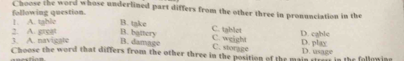 Choose the word whose underlined part differs from the other three in pronunciation in the
following question.
1. A. table B. take
C. tablet
2. A. great B. battery D. cable
C. weight
3. A. navigate B. damage D. play D. usage
C. storage
Choose the word that differs from the other three in the position of the main strem in the following