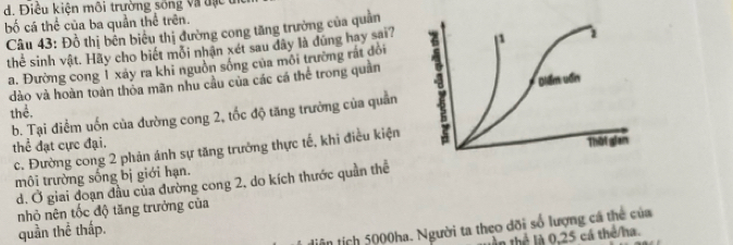 d. Điều kiện môi trường sống và đạ c 
bố cá thể của ba quản thể trên.
Câu 43: Đồ thị bên biêu thị đường cong tăng trưởng của quản
thể sinh vật. Hãy cho biết mồi nhận xét sau đây là đứng hay sai?
a. Đường cong 1 xáy ra khi nguồn sông của môi trường rất đổi
dào và hoàn toàn thỏa mãn nhu cầu của các cá thể trong quản
b. Tại điểm uốn của đường cong 2, tốc độ tăng trưởng của quân 
thể.
thể đạt cực đại.
c. Đường cong 2 phản ánh sự tăng trưởng thực tế, khi điều kiện
môi trường sống bị giới hạn.
d. Ở giai đoạn đầu của đường cong 2, do kích thước quần thể
nhỏ nên tốc độ tăng trưởng của
diện tích 5000ha. Người ta theo đõi số lượng cá thể của
quần thể thấp.
tần thể là 0, 25 cá thể/ha.