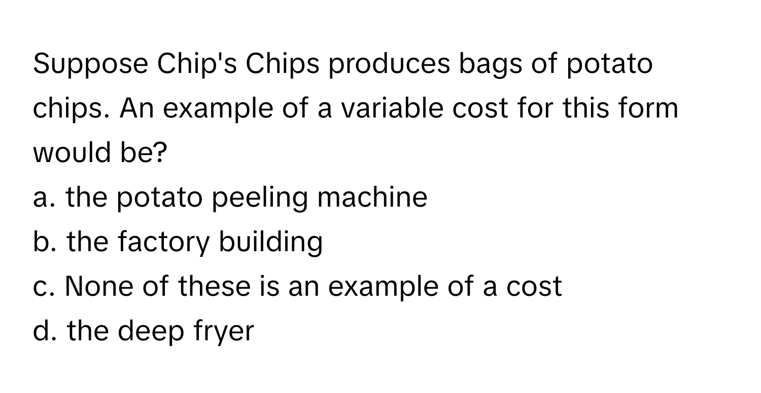 Suppose Chip's Chips produces bags of potato chips. An example of a variable cost for this form would be?

a. the potato peeling machine 
b. the factory building 
c. None of these is an example of a cost 
d. the deep fryer