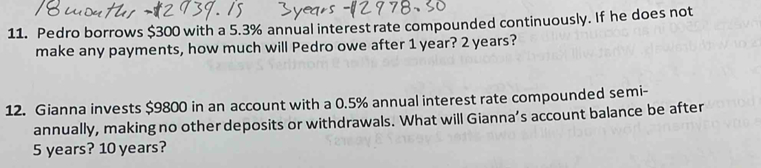 Pedro borrows $300 with a 5.3% annual interestrate compounded continuously. If he does not 
make any payments, how much will Pedro owe after 1 year? 2 years? 
12. Gianna invests $9800 in an account with a 0.5% annual interest rate compounded semi- 
annually, making no other deposits or withdrawals. What will Gianna’s account balance be after
5 years? 10 years?