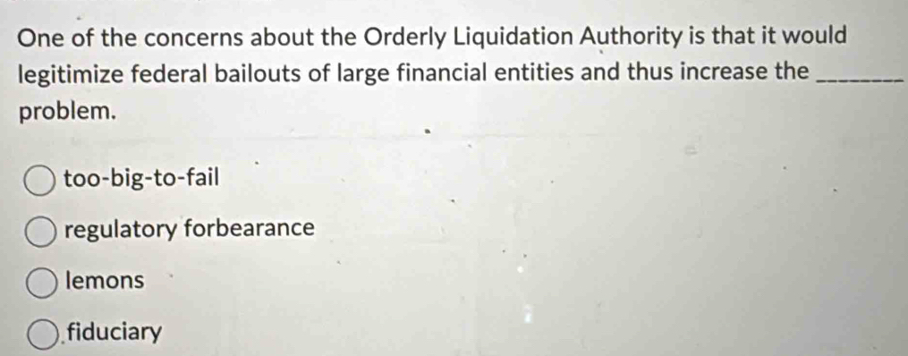 One of the concerns about the Orderly Liquidation Authority is that it would
legitimize federal bailouts of large financial entities and thus increase the_
problem.
too-big-to-fail
regulatory forbearance
lemons
fiduciary