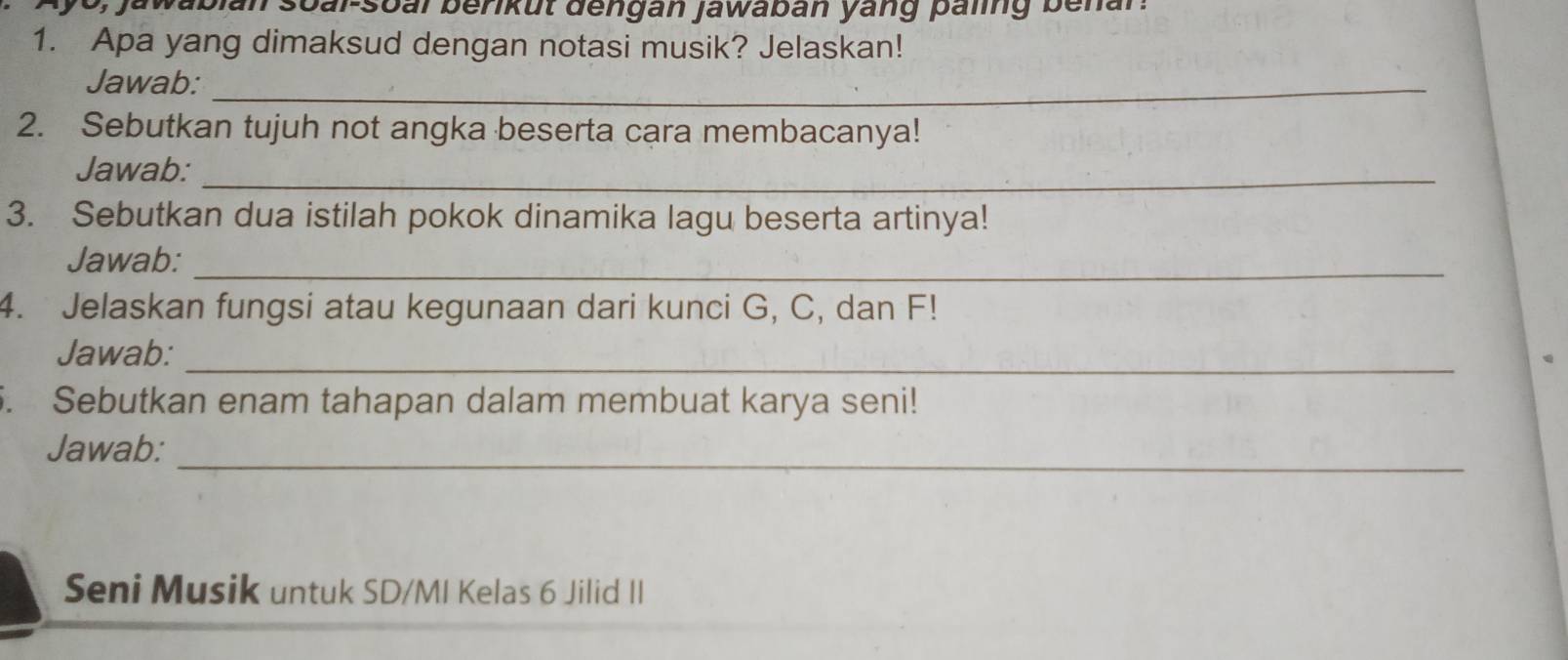 0, jawabian soal-soal berikut dengan jawaban yang paling benar. 
1. Apa yang dimaksud dengan notasi musik? Jelaskan! 
Jawab:_ 
2. Sebutkan tujuh not angka beserta cara membacanya! 
Jawab:_ 
3. Sebutkan dua istilah pokok dinamika lagu beserta artinya! 
Jawab:_ 
4. Jelaskan fungsi atau kegunaan dari kunci G, C, dan F! 
_ 
Jawab: 
5. Sebutkan enam tahapan dalam membuat karya seni! 
_ 
Jawab: 
Seni Musik untuk SD/MI Kelas 6 Jilid II